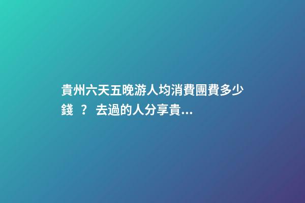 貴州六天五晚游人均消費團費多少錢？ 去過的人分享貴州純玩六天，點擊這篇全明白